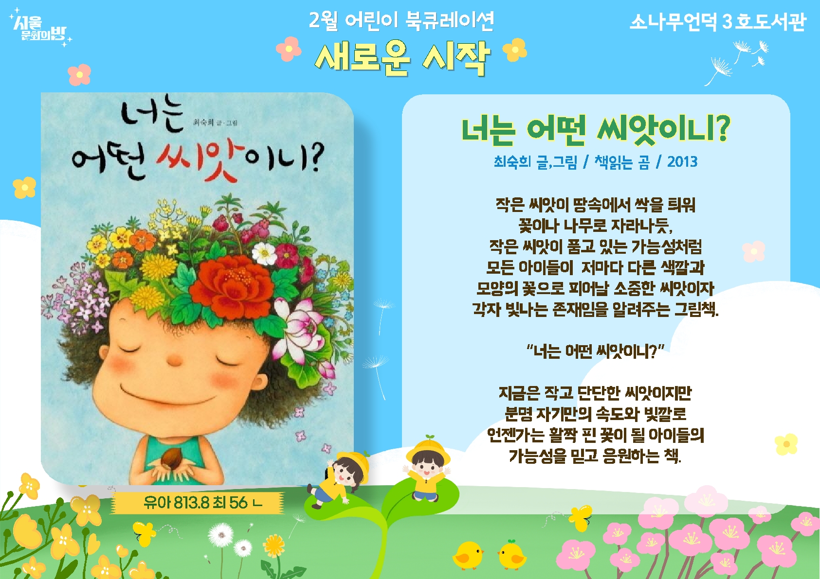 최숙히 글, 그림. <너는 어떤 씨앗이니?>
작은 씨앗이 땅속에서 싹을 틔워 꽃이나 나무로 자라나듯, 작은 씨앗이 품고 있는 가능성처럼 모든 아이들이 저마다 다른 색깔과 모양의 꽃으로 피어날 소중한 씨앗이자 각자 빛나는 존재임을 알려주는 그림책.