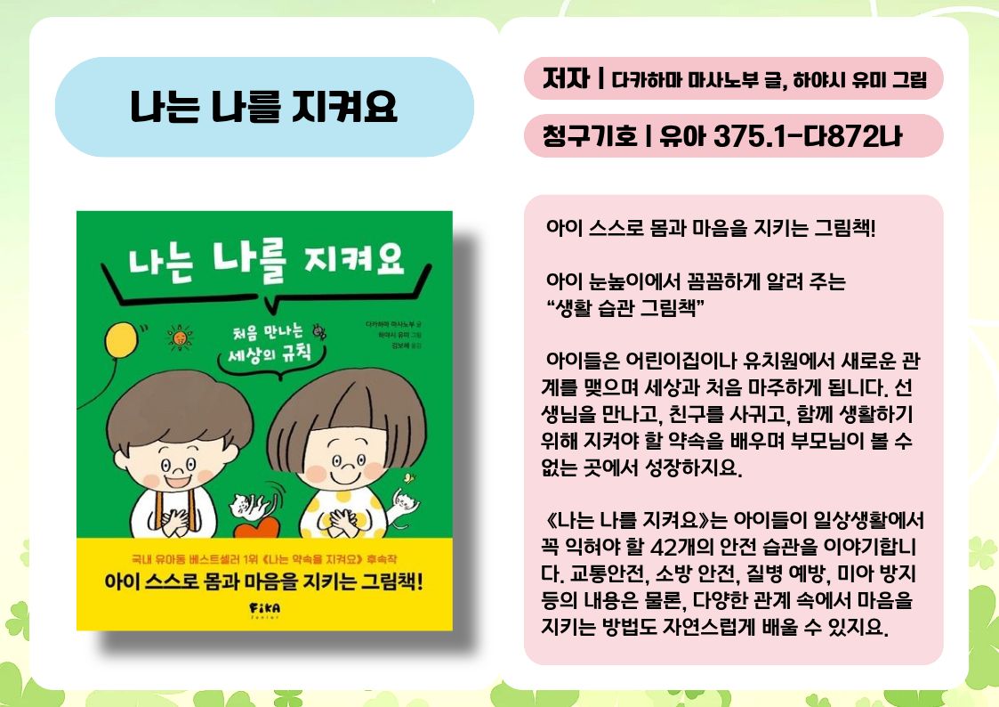제목 : 나는 나를 지켜요
저자 : 다카하마 마사노부 글, 하야시 유미 그림
청구기호 : 유아 375.1-다872나

 아이 스스로 몸과 마음을 지키는 그림책!

 아이 눈높이에서 꼼꼼하게 알려 주는 “생활 습관 그림책”

 아이들은 어린이집이나 유치원에서 새로운 관계를 맺으며 세상과 처음 마주하게 됩니다. 선생님을 만나고, 친구를 사귀고, 함께 생활하기 위해 지켜야 할 약속을 배우며 부모님이 볼 수 없는 곳에서 성장하지요.

 《나는 나를 지켜요》는 아이들이 일상생활에서 꼭 익혀야 할 42개의 안전 습관을 이야기합니다. 교통안전, 소방 안전, 질병 예방, 미아 방지 등의 내용은 물론, 다양한 관계 속에서 마음을 지키는 방법도 자연스럽게 배울 수 있지요.