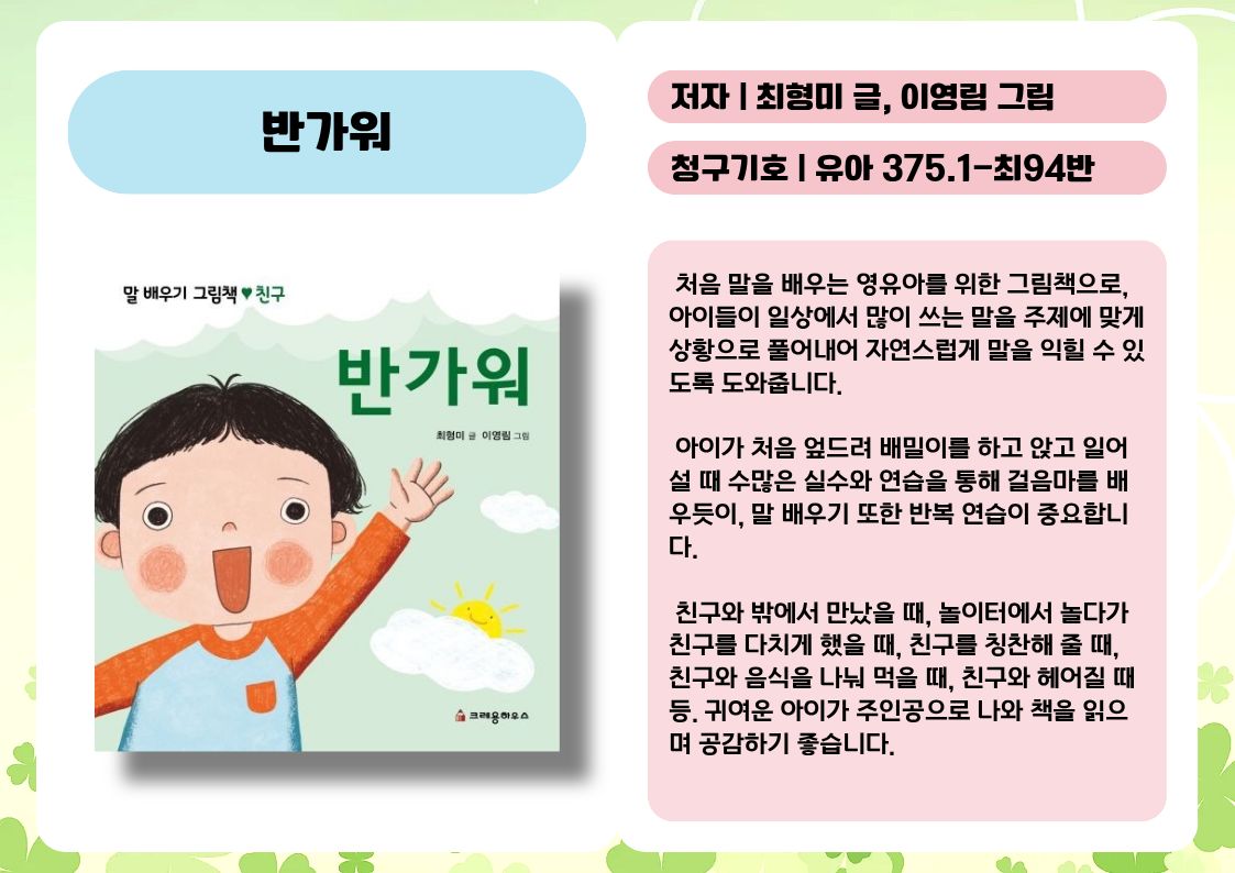 제목 : 반가워
저자 : 최형미 글, 이영림 그림
청구기호 : 유아 375.1-최94반

 처음 말을 배우는 영유아를 위한 그림책으로, 아이들이 일상에서 많이 쓰는 말을 주제에 맞게 상황으로 풀어내어 자연스럽게 말을 익힐 수 있도록 도와줍니다.

 아이가 처음 엎드려 배밀이를 하고 앉고 일어설 때 수많은 실수와 연습을 통해 걸음마를 배우듯이, 말 배우기 또한 반복 연습이 중요합니다.

 친구와 밖에서 만났을 때, 놀이터에서 놀다가 친구를 다치게 했을 때, 친구를 칭찬해 줄 때, 친구와 음식을 나눠 먹을 때, 친구와 헤어질 때 등. 귀여운 아이가 주인공으로 나와 책을 읽으며 공감하기 좋습니다.