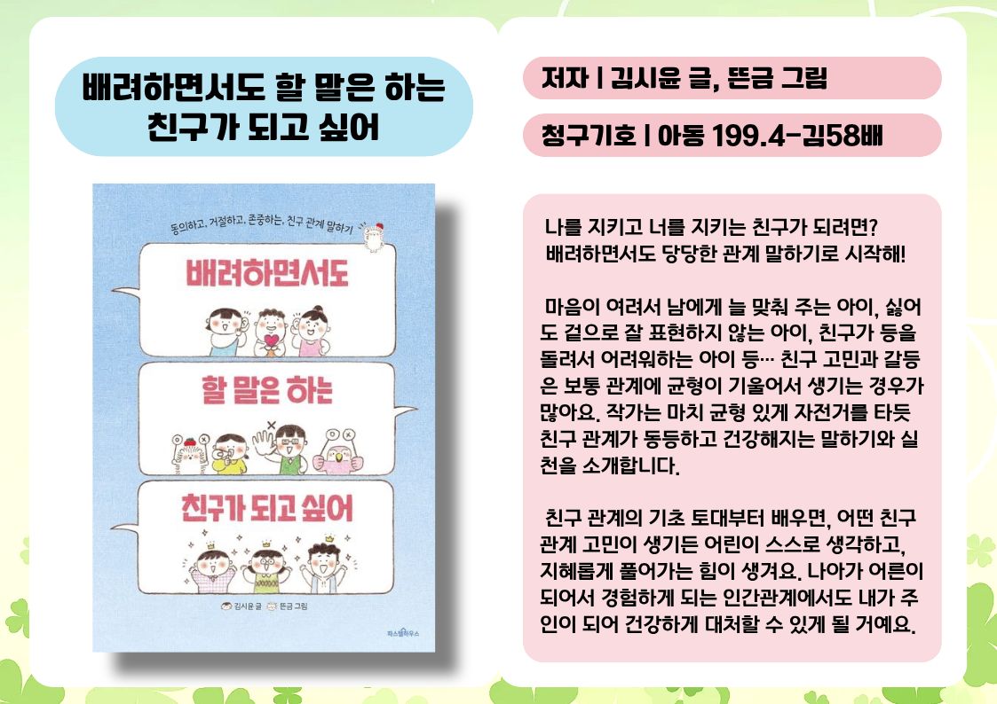 제목 : 배려하면서도 할 말은 하는 친구가 되고 싶어
저자 : 김시윤 글, 뜬금 그림
청구기호 : 아동 199.4-김58배

 나를 지키고 너를 지키는 친구가 되려면? 
 배려하면서도 당당한 관계 말하기로 시작해!

 마음이 여려서 남에게 늘 맞춰 주는 아이, 싫어도 겉으로 잘 표현하지 않는 아이, 친구가 등을 돌려서 어려워하는 아이 등… 친구 고민과 갈등은 보통 관계에 균형이 기울어서 생기는 경우가 많아요. 작가는 마치 균형 있게 자전거를 타듯 친구 관계가 동등하고 건강해지는 말하기와 실천을 소개합니다.

 친구 관계의 기초 토대부터 배우면, 어떤 친구 관계 고민이 생기든 어린이 스스로 생각하고, 지혜롭게 풀어가는 힘이 생겨요. 나아가 어른이 되어서 경험하게 되는 인간관계에서도 내가 주인이 되어 건강하게 대처할 수 있게 될 거예요.