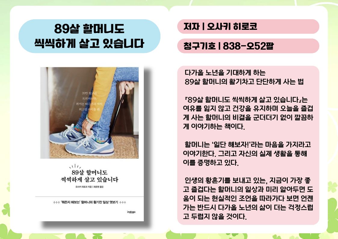 제목 : 89살 할머니도 씩씩하게 살고 있습니다
저자 : 오사키 히로코
청구기호 : 838-오52팔

 다가올 노년을 기대하게 하는 89살 할머니의 활기차고 단단하게 사는 법

 『89살 할머니도 씩씩하게 살고 있습니다』는 여유를 잃지 않고 건강을 유지하며 오늘을 즐겁게 사는 할머니의 비결을 군더더기 없이 깔끔하게 이야기하는 책이다. 

 할머니는 ‘일단 해보자!’라는 마음을 가지라고 이야기한다. 그리고 자신의 실제 생활을 통해 이를 증명하고 있다.

 인생의 황혼기를 보내고 있는, 지금이 가장 좋고 즐겁다는 할머니의 일상과 미리 알아두면 도움이 되는 현실적인 조언을 따라가다 보면 언젠가는 반드시 다가올 노년의 삶이 더는 걱정스럽고 두렵지 않을 것이다.