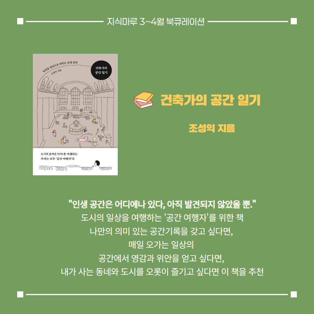 건축가의 공간 일기/ 조성익 지음
"인생 공간은 어디에나 있다, 아직 발견되지 않았을 뿐."
도시의 일상을 여행하는 '공간 여행자'를 위한 책
나만의 의미 있는 공간기록을 갖고 싶다면, 
매일 오가는 일상의 공간에서 영감과 위안을 얻고 싶다면, 
내가 사는 동네와 도시를 오롯이 즐기고 싶다면 이 책을 추천