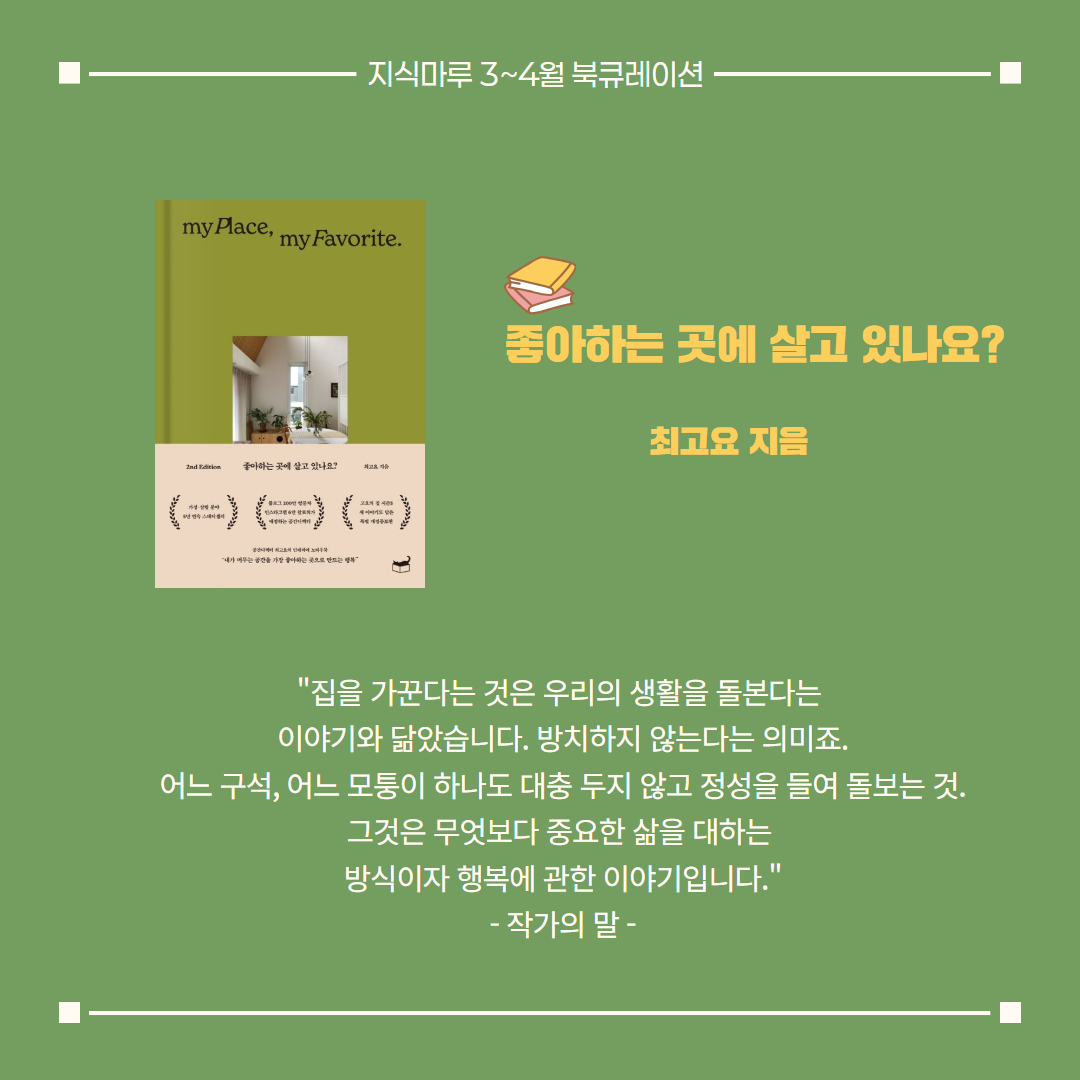 좋아하는 곳에 살고 있나요?/ 최고요 지음
"집을 가꾼다는 것은 우리의 생활을 돌본다는 
이야기와 닮았습니다. 방치하지 않는다는 의미죠.
어느 구석, 어느 모퉁이 하나도 대충 두지 않고 정성을 들여 돌보는 것. 그것은 무엇보다 중요한 삶을 대하는 
방식이자 행복에 관한 이야기입니다."
- 작가의 말 -