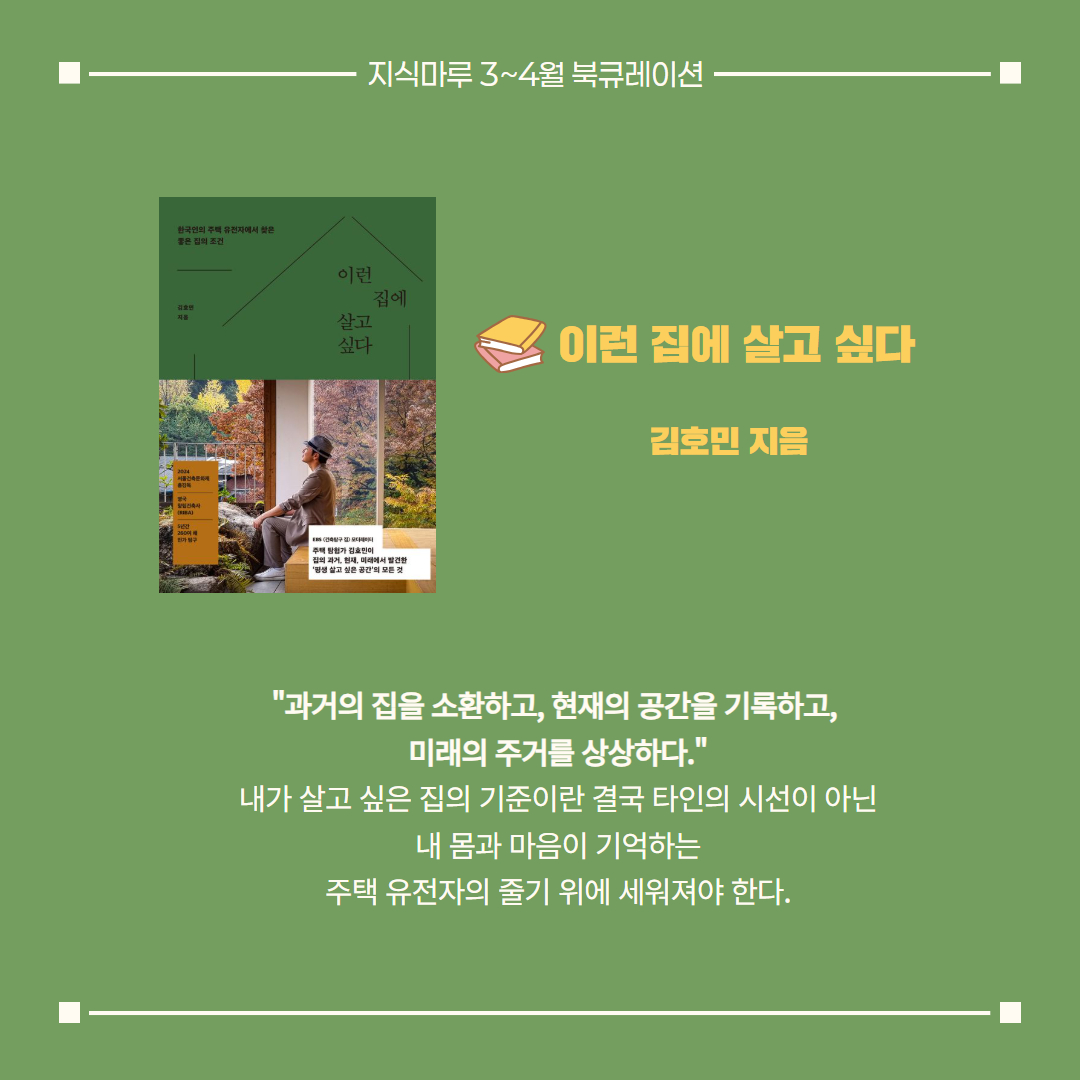 이런 집에 살고 싶다/ 김호민 지음
"과거의 집을 소환하고, 현재의 공간을 기록하고, 
미래의 주거를 상상하다."
내가 살고 싶은 집의 기준이란 결국 타인의 시선이 아닌
내 몸과 마음이 기억하는 주택 유전자의 줄기 위에 세워져야 한다.