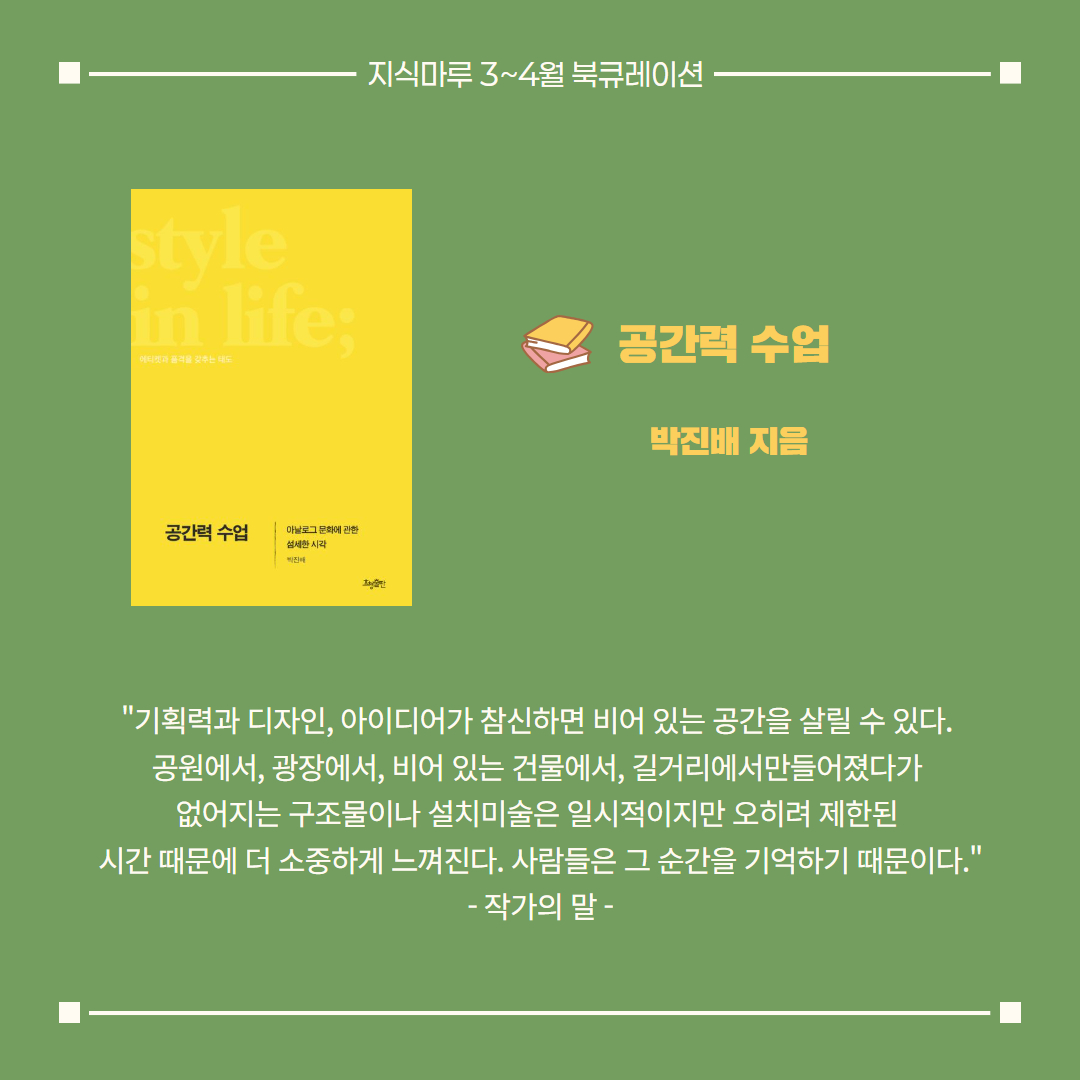 공간력 수업/ 박진배 지음
"기획력과 디자인, 아이디어가 참신하면 비어 있는 공간을 살릴 수 있다. 
공원에서, 광장에서, 비어 있는 건물에서, 길거리에서만들어졌다가 
없어지는 구조물이나 설치미술은 일시적이지만 오히려 제한된 
시간 때문에 더 소중하게 느껴진다. 사람들은 그 순간을 기억하기 때문이다."
- 작가의 말 -