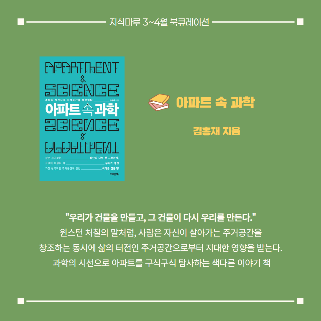 아파트 속 과학/ 김홍재 지음
"우리가 건물을 만들고, 그 건물이 다시 우리를 만든다."
윈스턴 처칠의 말처럼, 사람은 자신이 살아가는 주거공간을
창조하는 동시에 삶의 터전인 주거공간으로부터 지대한 영향을 받는다.
 과학의 시선으로 아파트를 구석구석 탐사하는 색다른 이야기 책