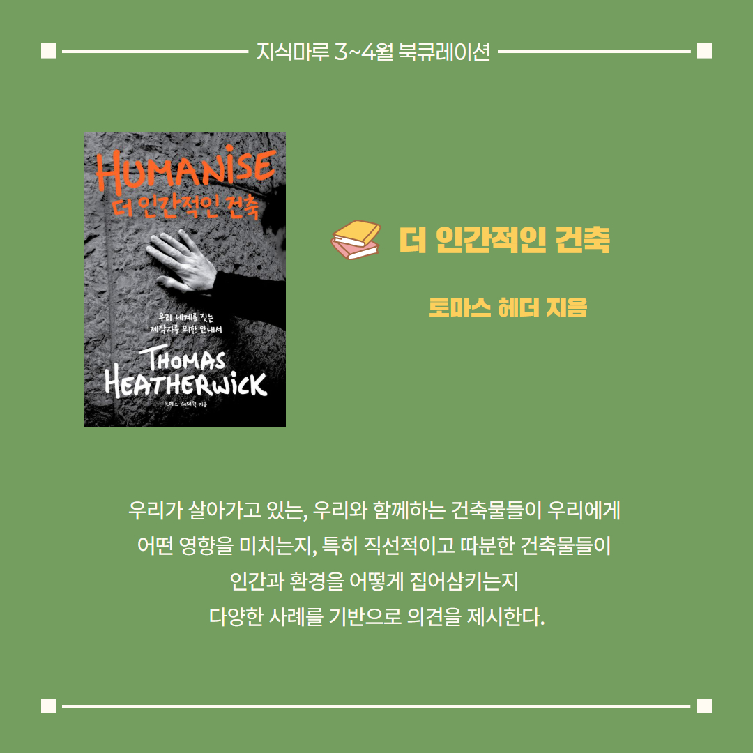 더 인간적인 건축/ 토마스 헤더 지음
우리가 살아가고 있는, 우리와 함께하는 건축물들이 우리에게 
어떤 영향을 미치는지, 특히 직선적이고 따분한 건축물들이 
인간과 환경을 어떻게 집어삼키는지 다양한 사례를 기반으로 의견을 제시한다.