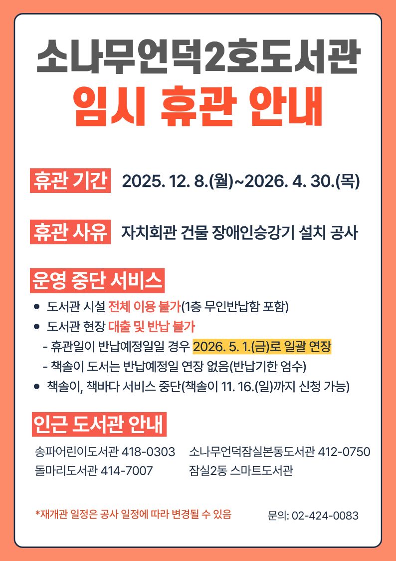 소나무언덕2호도서관 임시 휴관 안내 휴관기간 2025. 12. 8.(월)~2026. 4. 30.(목) 휴관 사유 자치회관 건물 장애인승강기 설치 공사 운영 중단 서비스 도서관 시설 전체 이용 불가(1층 무인반납함 포함)  도서관 현장 대출 및 반납 불가     - 휴관일이 반납예정일일 경우 2026. 5. 1.(금)로 일괄 연장     - 책솔이 도서는 반납예정일 연장 없음(반납기한 엄수)  책솔이, 책바다 서비스 중단(책솔이 11. 16.(일)까지 신청 가능) 인근 도서관 안내 송파어린이도서관 418-0303     소나무언덕잠실본동도서관 412-0750 돌마리도서관 414-7007             잠실2동 스마트도서관 *재개관 일정은 공사 일정에 따라 변경될 수 있음  문의: 02-424-0083